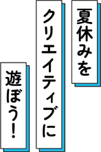 夏休みをクリエイティブに遊ぼう！